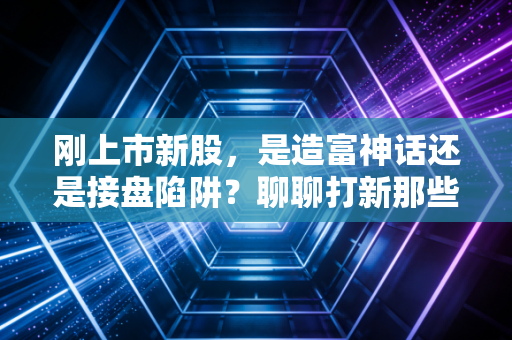 刚上市新股，是造富神话还是接盘陷阱？聊聊打新那些事儿