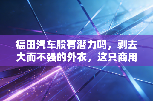 福田汽车股有潜力吗,剥去大而不强的外衣,这只商用车老炮儿还能打吗?