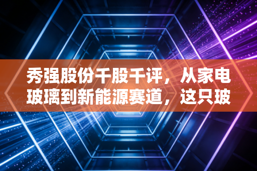 秀强股份千股千评，从家电玻璃到新能源赛道，这只玻璃股还能打吗？