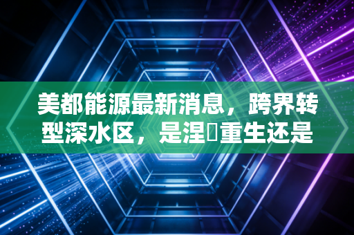 美都能源最新消息，跨界转型深水区，是涅槃重生还是资本游戏？深度剖析与投资思考