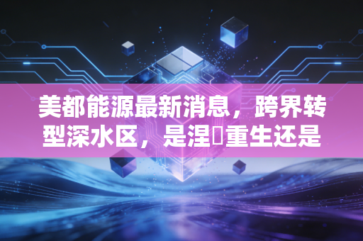 美都能源最新消息，跨界转型深水区，是涅槃重生还是资本游戏？深度剖析与投资思考