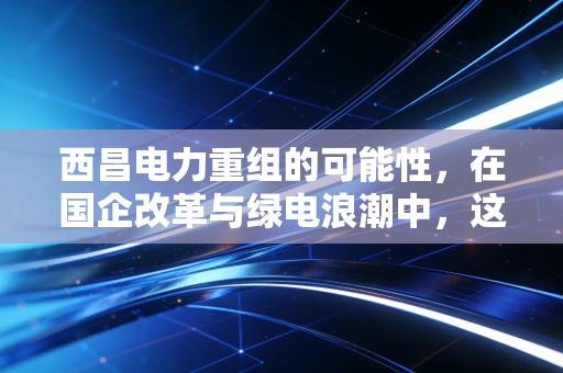 西昌电力重组的可能性，在国企改革与绿电浪潮中，这只川股能否迎来破局时刻？