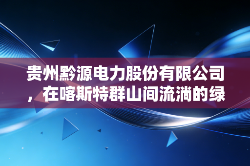 贵州黔源电力股份有限公司,在喀斯特群山间流淌的绿色印钞机,能否穿越周期的迷雾?