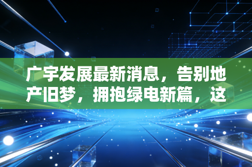 广宇发展最新消息,告别地产旧梦,拥抱绿电新篇,这只变身股还能追吗?