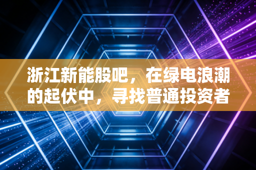 浙江新能股吧,在绿电浪潮的起伏中,寻找普通投资者的定心丸