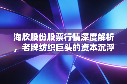 海欣股份股票行情深度解析,老牌纺织巨头的资本沉浮与投资价值重塑