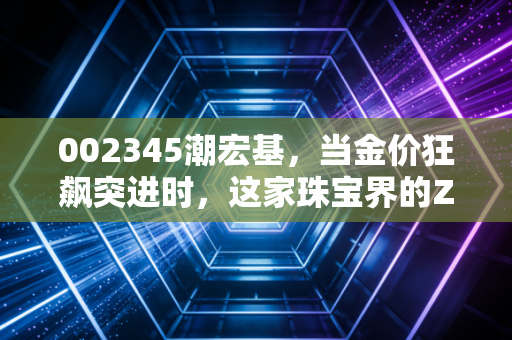 002345潮宏基，当金价狂飙突进时，这家珠宝界的ZARA还能否优雅起舞？