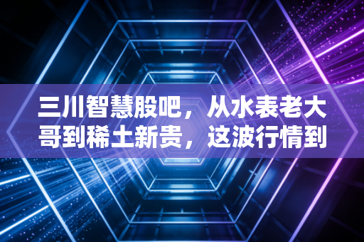 三川智慧股吧，从水表老大哥到稀土新贵，这波行情到底是馅饼还是陷阱？