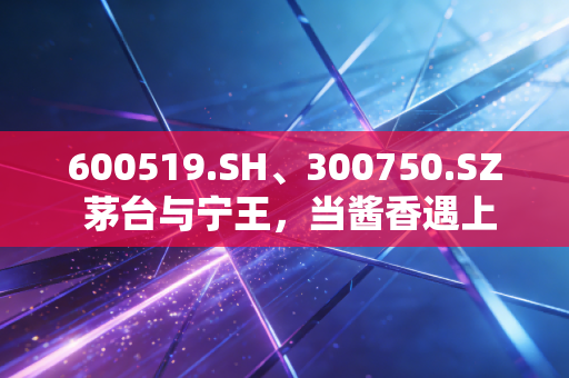 600519.SH、300750.SZ 茅台与宁王，当酱香遇上锂电，我们在A股的焦虑与希望