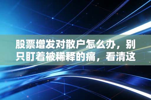 股票增发对散户怎么办，别只盯着被稀释的痛，看清这背后的资本博弈与生存法则