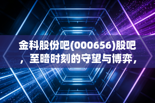 金科股份吧(000656)股吧，至暗时刻的守望与博弈，我们还能等到黎明吗？