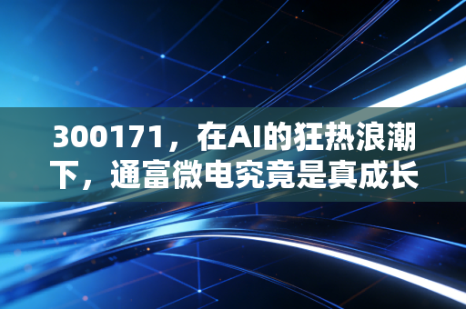 300171,在AI的狂热浪潮下,通富微电究竟是真成长还是伪风口?