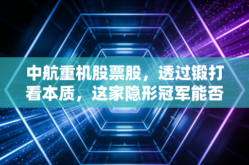 中航重机股票股，透过锻打看本质，这家隐形冠军能否成为你账户里的压舱石？