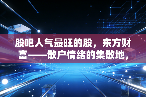 股吧人气最旺的股，东方财富——散户情绪的集散地，还是牛市冲锋的集结号？