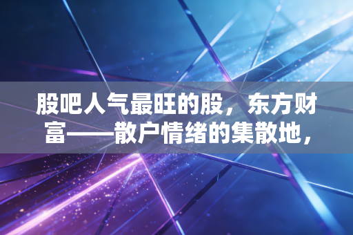 股吧人气最旺的股，东方财富——散户情绪的集散地，还是牛市冲锋的集结号？