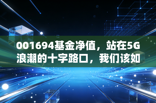 001694基金净值，站在5G浪潮的十字路口，我们该如何审视这只科技老兵？