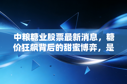 中粮糖业股票最新消息，糖价狂飙背后的甜蜜博弈，是机会还是陷阱？