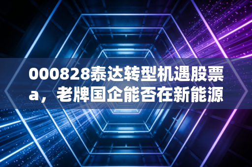 000828泰达转型机遇股票a,老牌国企能否在新能源浪潮中迎来第二春?