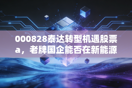 000828泰达转型机遇股票a，老牌国企能否在新能源浪潮中迎来第二春？