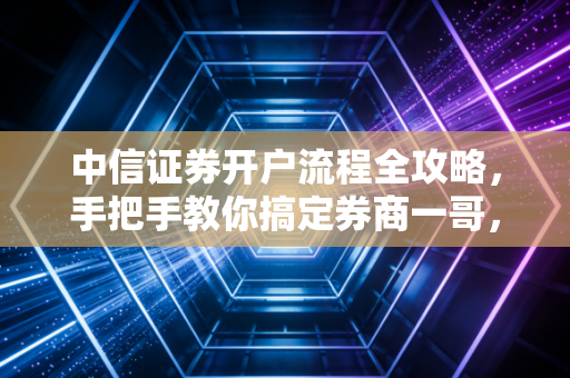 中信证券开户流程全攻略，手把手教你搞定券商一哥，避开新手必踩的那些坑