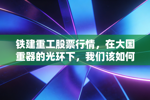 铁建重工股票行情,在大国重器的光环下,我们该如何读懂这头慢牛?