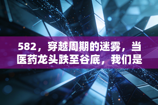 582，穿越周期的迷雾，当医药龙头跌至谷底，我们是否还拥有相信常识的勇气？