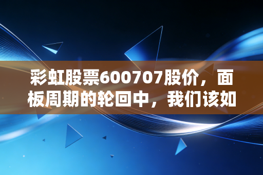 彩虹股票600707股价，面板周期的轮回中，我们该如何读懂这只老牌国企的野心？