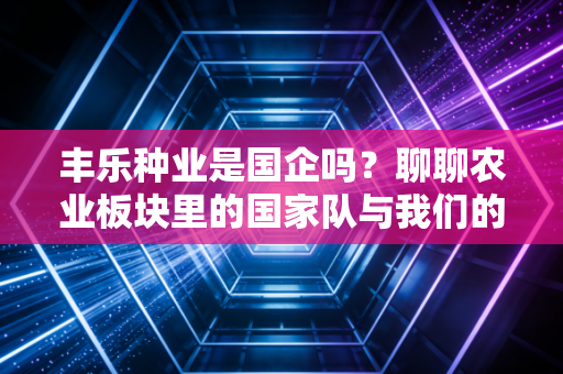 丰乐种业是国企吗？聊聊农业板块里的国家队与我们的饭碗