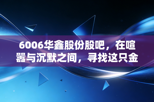 6006华鑫股份股吧,在喧嚣与沉默之间,寻找这只金融科技券商股的真实脉搏