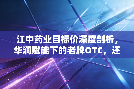 江中药业目标价深度剖析，华润赋能下的老牌OTC，还能涨多少？