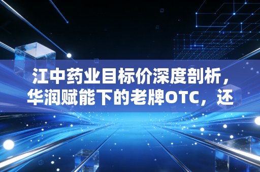 江中药业目标价深度剖析，华润赋能下的老牌OTC，还能涨多少？