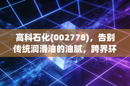高科石化(002778)，告别传统润滑油的油腻，跨界环保能否换来绿水青山与真金白银？