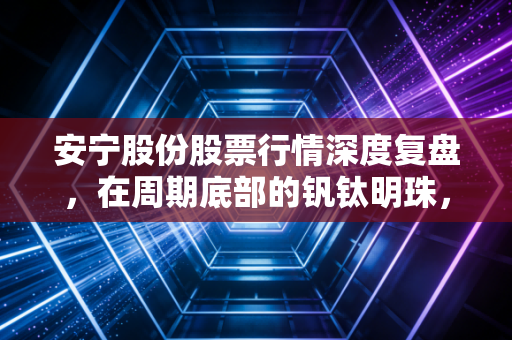 安宁股份股票行情深度复盘,在周期底部的钒钛明珠,是机会还是陷阱?