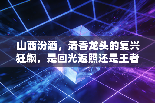 山西汾酒,清香龙头的复兴狂飙,是回光返照还是王者归来?