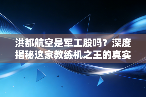 洪都航空是军工股吗?深度揭秘这家教练机之王的真实底色与投资逻辑