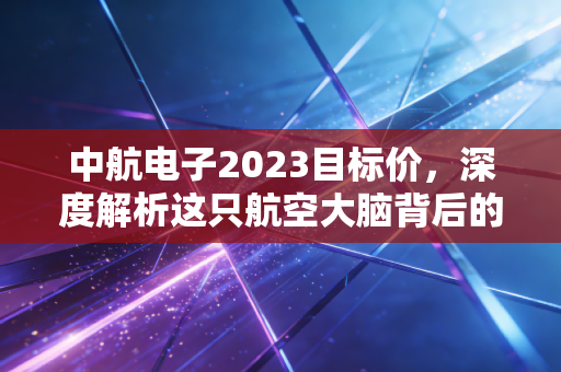 中航电子2023目标价，深度解析这只航空大脑背后的千亿市值逻辑