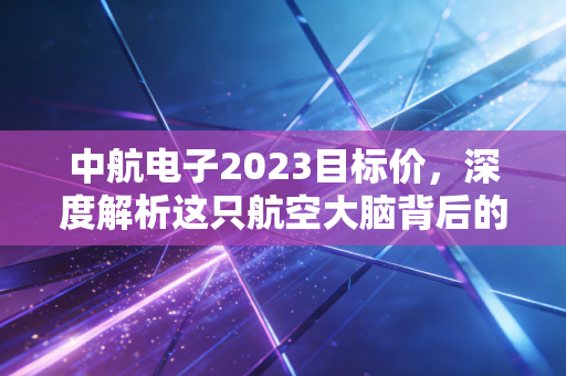 中航电子2023目标价，深度解析这只航空大脑背后的千亿市值逻辑