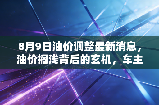 8月9日油价调整最新消息,油价搁浅背后的玄机,车主们到底该喜还是该忧?