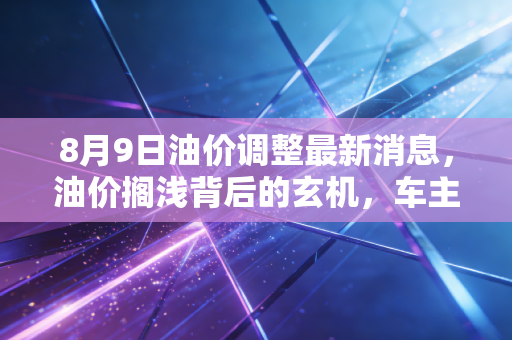8月9日油价调整最新消息,油价搁浅背后的玄机,车主们到底该喜还是该忧?