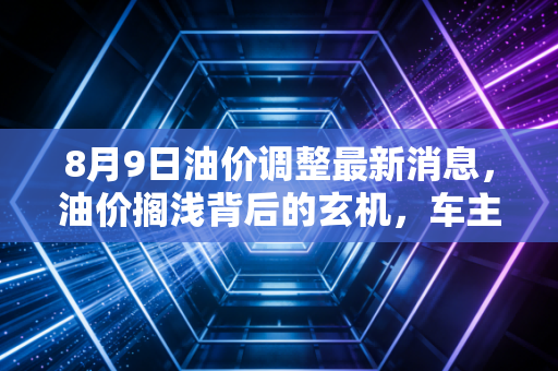 8月9日油价调整最新消息,油价搁浅背后的玄机,车主们到底该喜还是该忧?