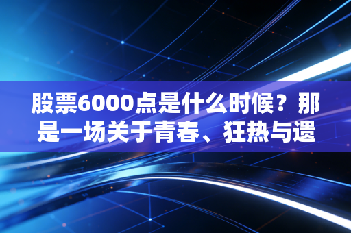股票6000点是什么时候?那是一场关于青春、狂热与遗憾的旧梦