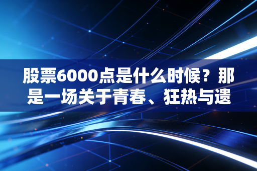 股票6000点是什么时候?那是一场关于青春、狂热与遗憾的旧梦