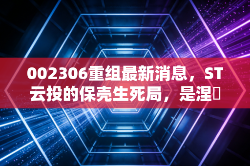 002306重组最新消息,ST云投的保壳生死局,是涅槃重生的机会还是散户的接盘陷阱?