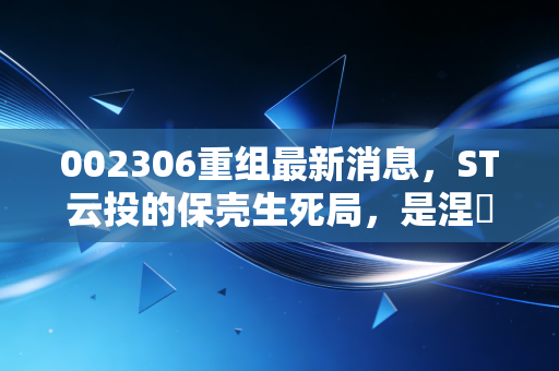 002306重组最新消息,ST云投的保壳生死局,是涅槃重生的机会还是散户的接盘陷阱?