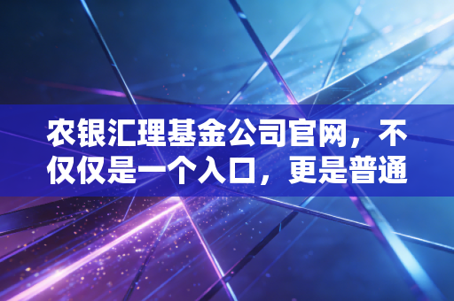 农银汇理基金公司官网,不仅仅是一个入口,更是普通投资者稳健理财的数字罗盘