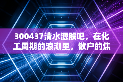 300437清水源股吧，在化工周期的浪潮里，散户的焦虑与坚守