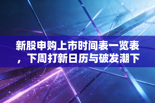 新股申购上市时间表一览表，下周打新日历与破发潮下的生存法则