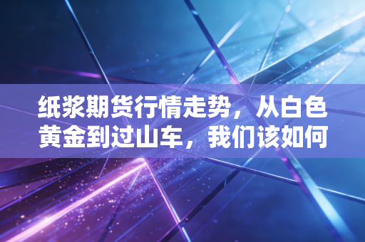 纸浆期货行情走势,从白色黄金到过山车,我们该如何看懂这场博弈?