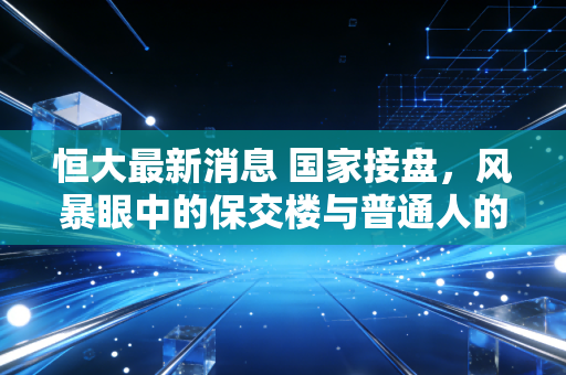恒大最新消息 国家接盘,风暴眼中的保交楼与普通人的漫长等待