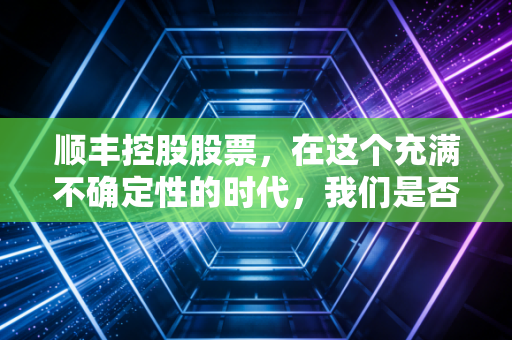 顺丰控股股票,在这个充满不确定性的时代,我们是否还需要坚守快递一哥?